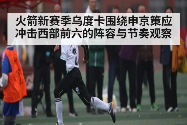 火箭新赛季乌度卡围绕申京策应冲击西部前六的阵容与节奏观察